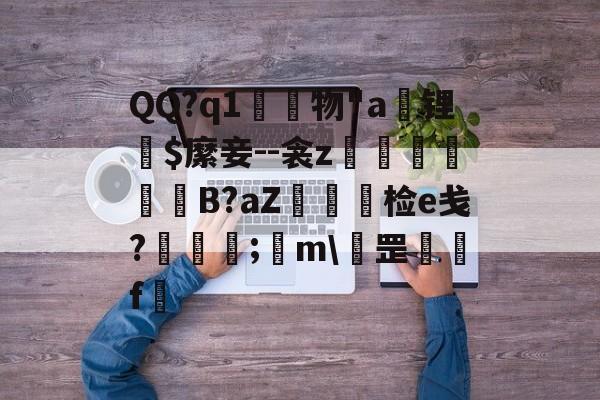开云官网-QQ?q1	物"a锂爾$縻妾--衾z穫晹B?aZ棝糆检e戋?慦眑罺;	m\罡鑼婁f